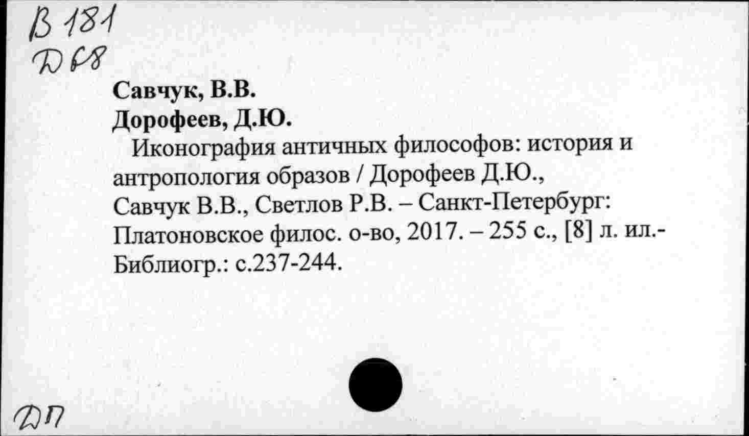 ﻿Савчук, В.В.
Дорофеев, Д.Ю.
Иконография античных философов: история и антропология образов / Дорофеев Д.Ю., Савчук В.В., Светлов Р.В. - Санкт-Петербург: Платоновское филос. о-во, 2017. - 255 с., [8] л. ил.-Библиогр.: с.237-244.